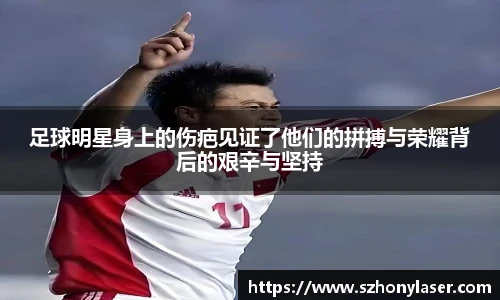 足球明星身上的伤疤见证了他们的拼搏与荣耀背后的艰辛与坚持